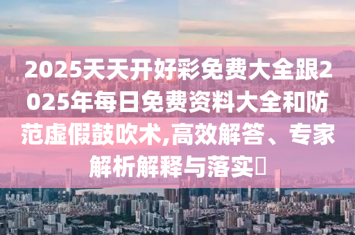 2025天天開好彩免費大全跟2025年每日免費資料大全和防范虛假鼓吹術,高效解答、專家解析解釋與落實?