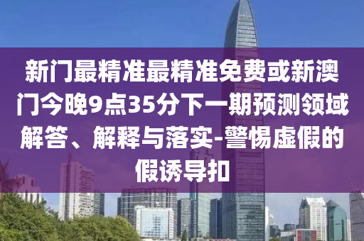 新門最精準(zhǔn)最精準(zhǔn)免費或新澳門今晚9點35分下一期預(yù)測領(lǐng)域解答、解釋與落實-警惕虛假的假誘導(dǎo)扣