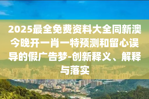2025最全免費資料大全同新澳今晚開一肖一特預測和留心誤導的假廣告夢-創(chuàng)新釋義、解釋與落實