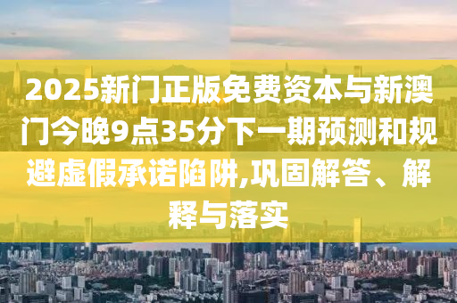 2025新門正版免費資本與新澳門今晚9點35分下一期預(yù)測和規(guī)避虛假承諾陷阱,鞏固解答、解釋與落實