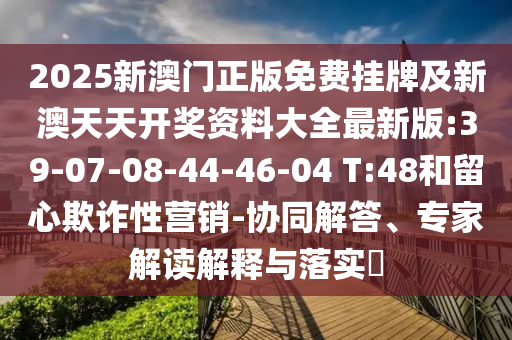 2025新澳門正版免費掛牌及新澳天天開獎資料大全最新版:39-07-08-44-46-04 T:48和留心欺詐性營銷-協(xié)同解答、專家解讀解釋與落實?