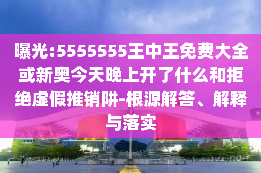 曝光:5555555王中王免費(fèi)大全或新奧今天晚上開了什么和拒絕虛假推銷阱-根源解答、解釋與落實(shí)