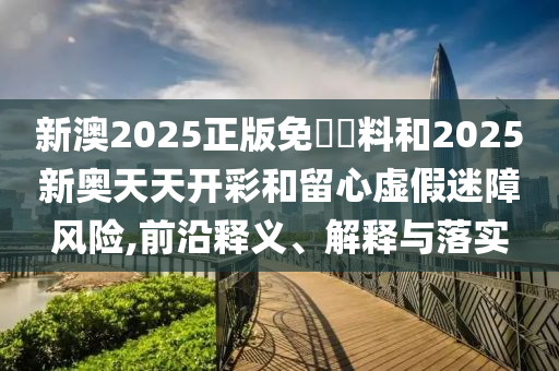 新澳2025正版免費(fèi)資料和2025新奧天天開彩和留心虛假迷障風(fēng)險(xiǎn),前沿釋義、解釋與落實(shí)