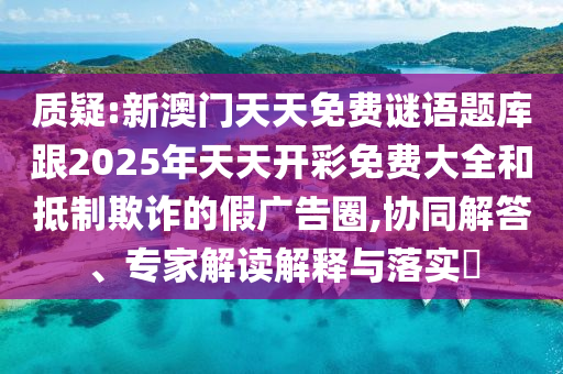 質(zhì)疑:新澳門天天免費(fèi)謎語題庫跟2025年天天開彩免費(fèi)大全和抵制欺詐的假廣告圈,協(xié)同解答、專家解讀解釋與落實(shí)?