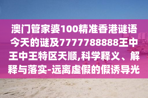澳門管家婆100精準香港謎語今天的謎及7777788888王中王中王特區(qū)天順,科學(xué)釋義、解釋與落實-遠離虛假的假誘導(dǎo)光