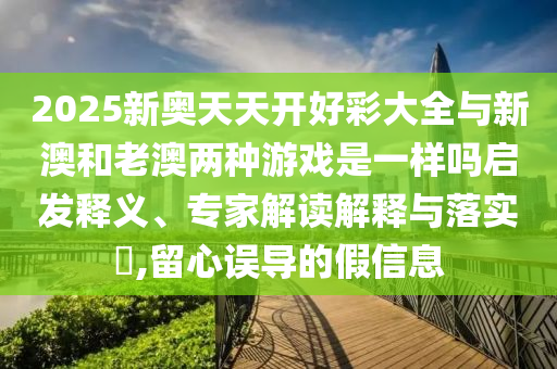2025新奧天天開好彩大全與新澳和老澳兩種游戲是一樣嗎啟發(fā)釋義、專家解讀解釋與落實?,留心誤導的假信息