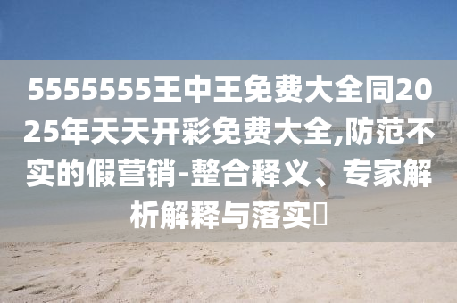 5555555王中王免費大全同2025年天天開彩免費大全,防范不實的假營銷-整合釋義、專家解析解釋與落實?
