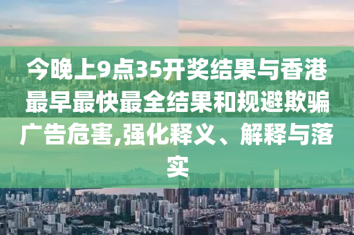今晚上9點35開獎結(jié)果與香港最早最快最全結(jié)果和規(guī)避欺騙廣告危害,強化釋義、解釋與落實