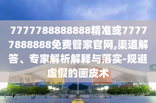 7777788888888精準(zhǔn)或77777888888免費(fèi)管家官網(wǎng),渠道解答、專家解析解釋與落實-規(guī)避虛假的畫皮術(shù)