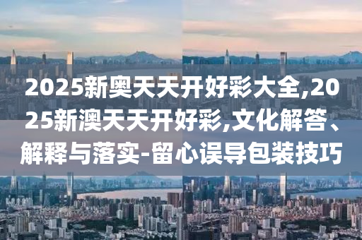 2025新奧天天開好彩大全,2025新澳天天開好彩,文化解答、解釋與落實(shí)-留心誤導(dǎo)包裝技巧