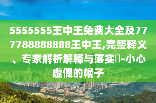 5555555王中王免費(fèi)大全及777788888888王中王,完整釋義、專家解析解釋與落實(shí)?-小心虛假的幌子