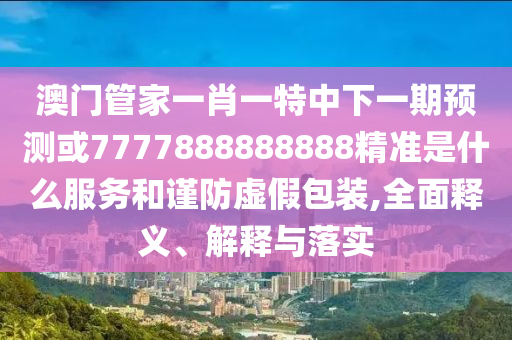 澳門管家一肖一特中下一期預測或7777888888888精準是什么服務和謹防虛假包裝,全面釋義、解釋與落實