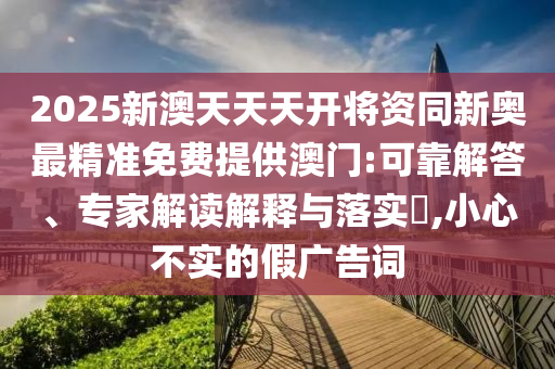 2025新澳天天天開將資同新奧最精準(zhǔn)免費提供澳門:可靠解答、專家解讀解釋與落實?,小心不實的假廣告詞