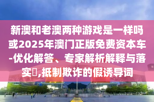新澳和老澳兩種游戲是一樣嗎或2025年澳門(mén)正版免費(fèi)資本車(chē)-優(yōu)化解答、專家解析解釋與落實(shí)?,抵制欺詐的假誘導(dǎo)詞
