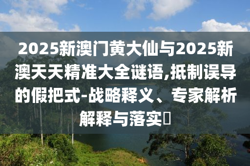 2025新澳門黃大仙與2025新澳天天精準(zhǔn)大全謎語,抵制誤導(dǎo)的假把式-戰(zhàn)略釋義、專家解析解釋與落實?
