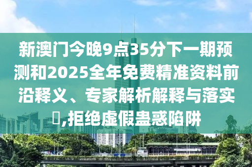 新澳門今晚9點(diǎn)35分下一期預(yù)測(cè)和2025全年免費(fèi)精準(zhǔn)資料前沿釋義、專家解析解釋與落實(shí)?,拒絕虛假蠱惑陷阱