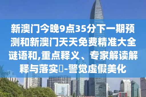 新澳門今晚9點35分下一期預測和新澳門天天免費精準大全謎語和,重點釋義、專家解讀解釋與落實?-警覺虛假美化