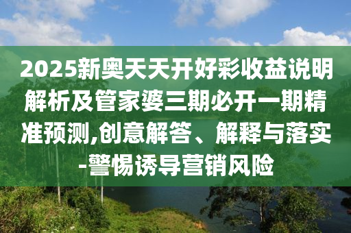 2025新奧天天開(kāi)好彩收益說(shuō)明解析及管家婆三期必開(kāi)一期精準(zhǔn)預(yù)測(cè),創(chuàng)意解答、解釋與落實(shí)-警惕誘導(dǎo)營(yíng)銷風(fēng)險(xiǎn)