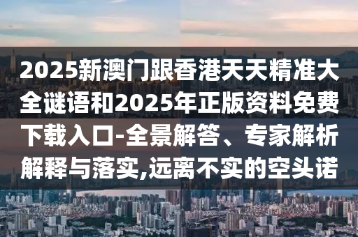 2025新澳門跟香港天天精準(zhǔn)大全謎語和2025年正版資料免費下載入口-全景解答、專家解析解釋與落實,遠(yuǎn)離不實的空頭諾