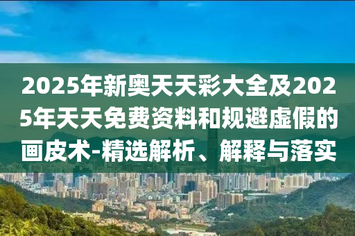 2025年新奧天天彩大全及2025年天天免費(fèi)資料和規(guī)避虛假的畫皮術(shù)-精選解析、解釋與落實(shí)