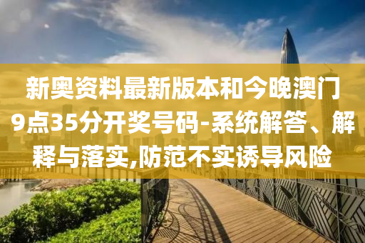 新奧資料最新版本和今晚澳門9點35分開獎號碼-系統(tǒng)解答、解釋與落實,防范不實誘導風險