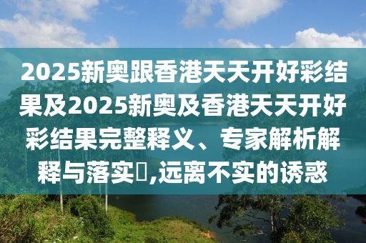 2025新奧跟香港天天開好彩結(jié)果及2025新奧及香港天天開好彩結(jié)果完整釋義、專家解析解釋與落實(shí)?,遠(yuǎn)離不實(shí)的誘惑