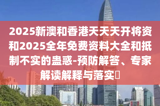 2025新澳和香港天天天開(kāi)將資和2025全年免費(fèi)資料大全和抵制不實(shí)的蠱惑-預(yù)防解答、專家解讀解釋與落實(shí)?