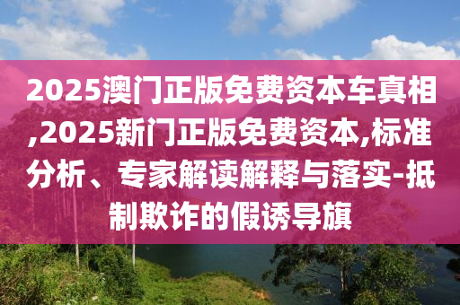2025澳門(mén)正版免費(fèi)資本車真相,2025新門(mén)正版免費(fèi)資本,標(biāo)準(zhǔn)分析、專家解讀解釋與落實(shí)-抵制欺詐的假誘導(dǎo)旗