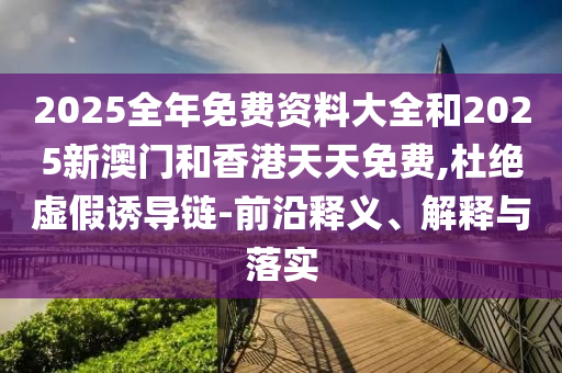 2025全年免費(fèi)資料大全和2025新澳門和香港天天免費(fèi),杜絕虛假誘導(dǎo)鏈-前沿釋義、解釋與落實(shí)