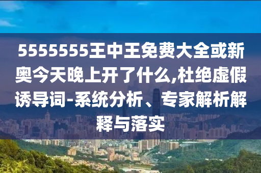 5555555王中王免費(fèi)大全或新奧今天晚上開(kāi)了什么,杜絕虛假誘導(dǎo)詞-系統(tǒng)分析、專(zhuān)家解析解釋與落實(shí)