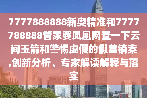 7777888888新奧精準(zhǔn)和7777788888管家婆鳳凰網(wǎng)查一下云間玉箭和警惕虛假的假營銷案,創(chuàng)新分析、專家解讀解釋與落實
