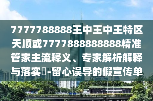 7777788888王中王中王特區(qū)天順或7777888888888精準(zhǔn)管家主流釋義、專家解析解釋與落實?-留心誤導(dǎo)的假宣傳單