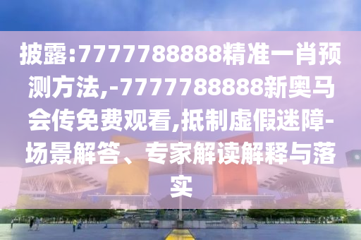 披露:7777788888精準(zhǔn)一肖預(yù)測方法,-7777788888新奧馬會傳免費觀看,抵制虛假迷障-場景解答、專家解讀解釋與落實
