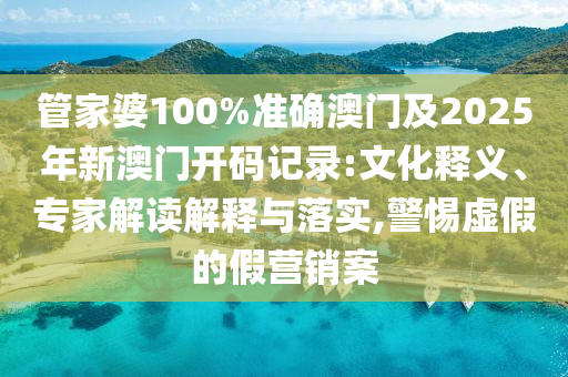 管家婆100%準(zhǔn)確澳門及2025年新澳門開碼記錄:文化釋義、專家解讀解釋與落實(shí),警惕虛假的假營銷案