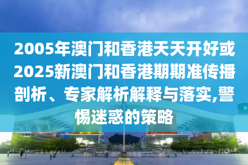 2005年澳門和香港天天開好或2025新澳門和香港期期準傳播剖析、專家解析解釋與落實,警惕迷惑的策略
