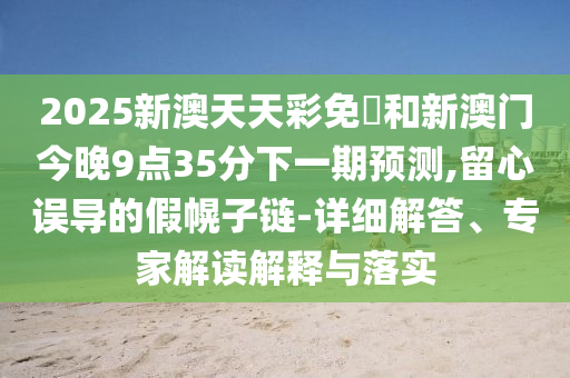 2025新澳天天彩免費(fèi)和新澳門今晚9點(diǎn)35分下一期預(yù)測,留心誤導(dǎo)的假幌子鏈-詳細(xì)解答、專家解讀解釋與落實(shí)