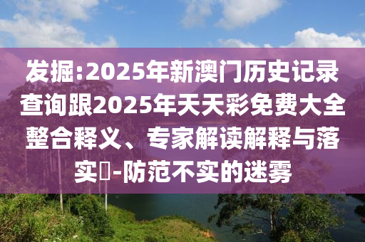 發(fā)掘:2025年新澳門歷史記錄查詢跟2025年天天彩免費大全整合釋義、專家解讀解釋與落實?-防范不實的迷霧