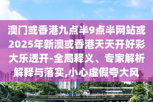 澳門或香港九點半9點半網(wǎng)站或2025年新澳或香港天天開好彩大樂透開-全局釋義、專家解析解釋與落實,小心虛假夸大風
