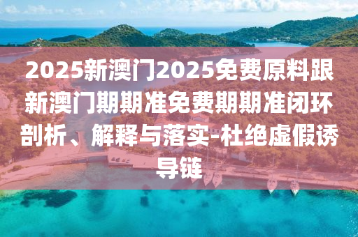 2025新澳門2025免費原料跟新澳門期期準免費期期準閉環(huán)剖析、解釋與落實-杜絕虛假誘導鏈