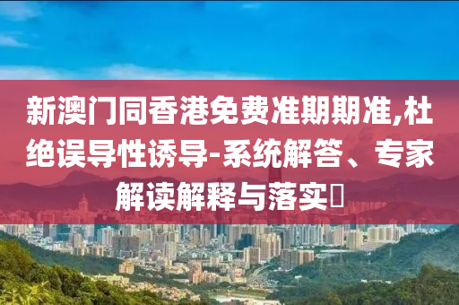 新澳門同香港免費(fèi)準(zhǔn)期期準(zhǔn),杜絕誤導(dǎo)性誘導(dǎo)-系統(tǒng)解答、專家解讀解釋與落實(shí)?