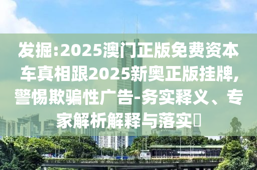 發(fā)掘:2025澳門正版免費(fèi)資本車真相跟2025新奧正版掛牌,警惕欺騙性廣告-務(wù)實(shí)釋義、專家解析解釋與落實(shí)?