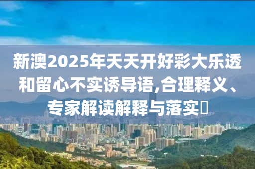 新澳2025年天天開好彩大樂透和留心不實(shí)誘導(dǎo)語,合理釋義、專家解讀解釋與落實(shí)?