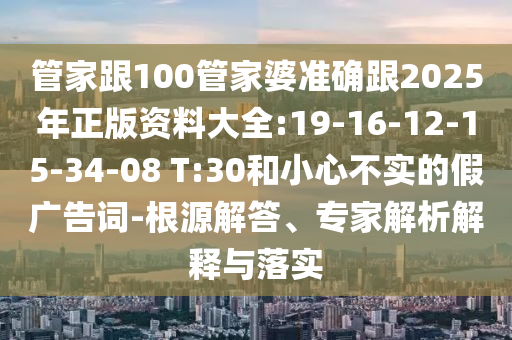 管家跟100管家婆準(zhǔn)確跟2025年正版資料大全:19-16-12-15-34-08 T:30和小心不實的假廣告詞-根源解答、專家解析解釋與落實