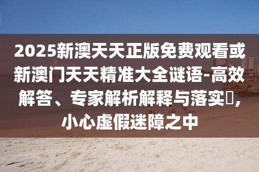 2025新澳天天正版免費(fèi)觀看或新澳門天天精準(zhǔn)大全謎語(yǔ)-高效解答、專家解析解釋與落實(shí)?,小心虛假迷障之中