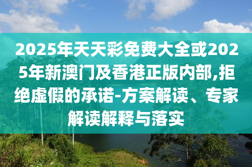 2025年天天彩免費(fèi)大全或2025年新澳門及香港正版內(nèi)部,拒絕虛假的承諾-方案解讀、專家解讀解釋與落實(shí)