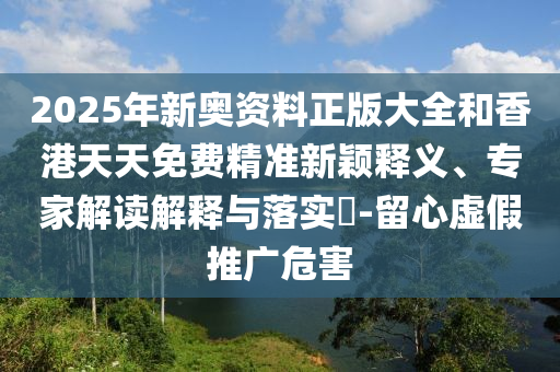 2025年新奧資料正版大全和香港天天免費精準新穎釋義、專家解讀解釋與落實?-留心虛假推廣危害