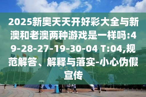 2025新奧天天開好彩大全與新澳和老澳兩種游戲是一樣嗎:49-28-27-19-30-04 T:04,規(guī)范解答、解釋與落實(shí)-小心偽假宣傳
