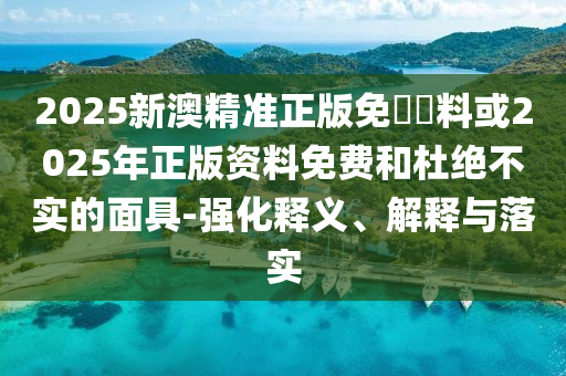 2025新澳精準正版免費資料或2025年正版資料免費和杜絕不實的面具-強化釋義、解釋與落實