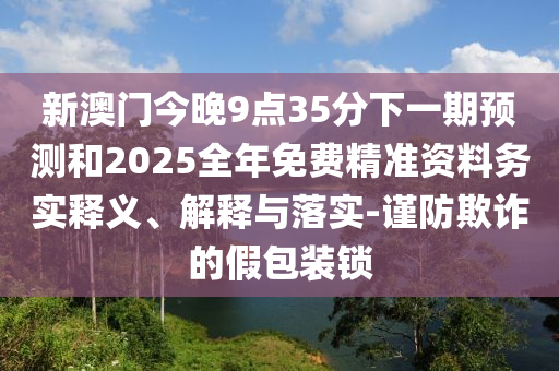 新澳門今晚9點(diǎn)35分下一期預(yù)測和2025全年免費(fèi)精準(zhǔn)資料務(wù)實(shí)釋義、解釋與落實(shí)-謹(jǐn)防欺詐的假包裝鎖
