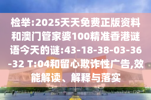 檢舉:2025天天免費正版資料和澳門管家婆100精準香港謎語今天的謎:43-18-38-03-36-32 T:04和留心欺詐性廣告,效能解讀、解釋與落實